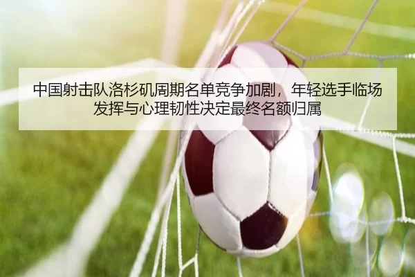 中国射击队洛杉矶周期名单竞争加剧，年轻选手临场发挥与心理韧性决定最终名额归属